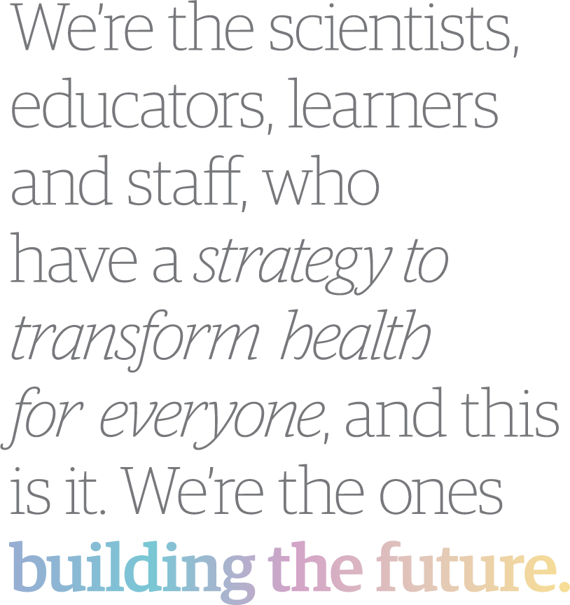 We’re the scientists, educators, learners and staff, who have a strategy to transform health for everyone, and this is it. We’re the ones building the future.